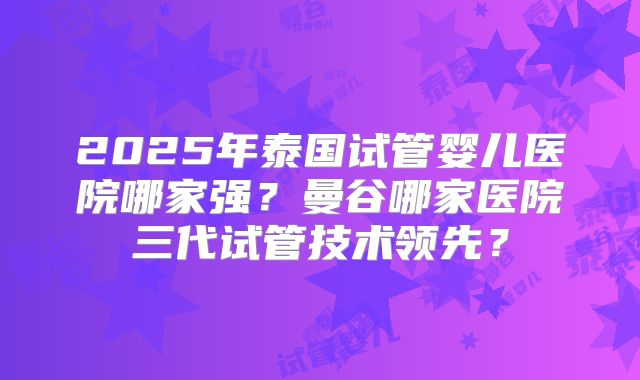 2025年泰国试管婴儿医院哪家强？曼谷哪家医院三代试管技术领先？