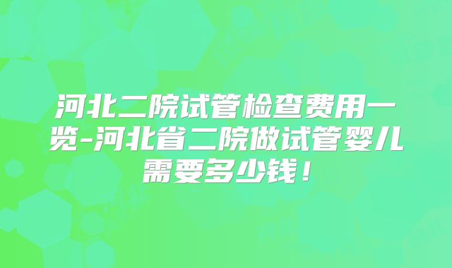 河北二院试管检查费用一览-河北省二院做试管婴儿需要多少钱！