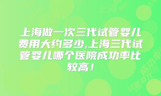 上海做一次三代试管婴儿费用大约多少,上海三代试管婴儿哪个医院成功率比较高！