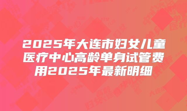 2025年大连市妇女儿童医疗中心高龄单身试管费用2025年最新明细