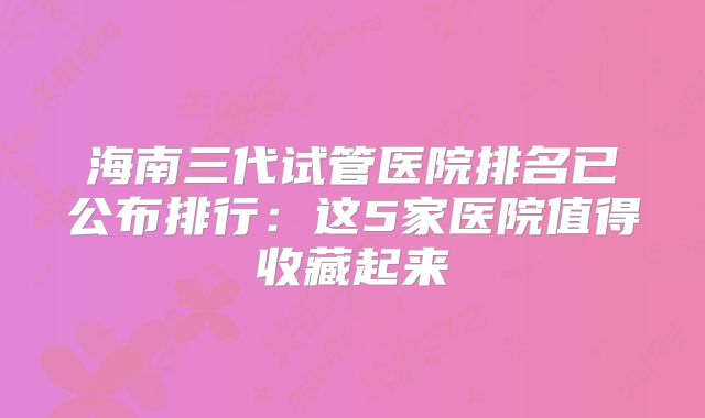 海南三代试管医院排名已公布排行：这5家医院值得收藏起来