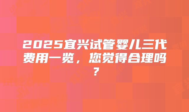 2025宜兴试管婴儿三代费用一览，您觉得合理吗？