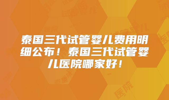 泰国三代试管婴儿费用明细公布！泰国三代试管婴儿医院哪家好！