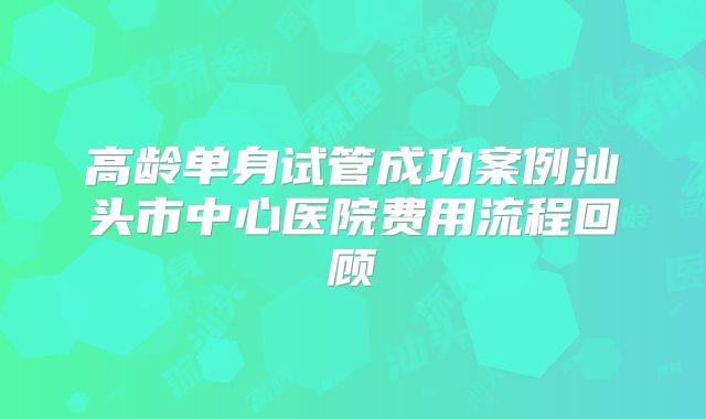高龄单身试管成功案例汕头市中心医院费用流程回顾