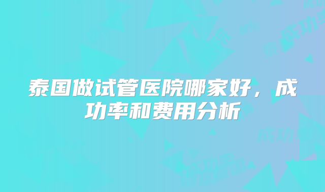 泰国做试管医院哪家好，成功率和费用分析