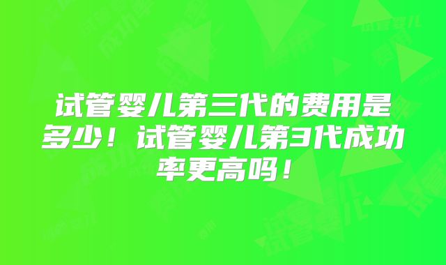 试管婴儿第三代的费用是多少！试管婴儿第3代成功率更高吗！