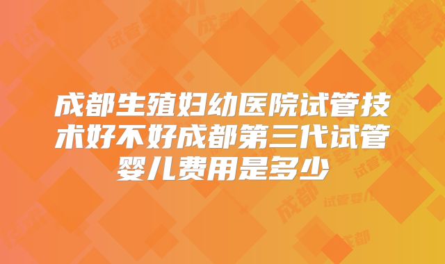 成都生殖妇幼医院试管技术好不好成都第三代试管婴儿费用是多少