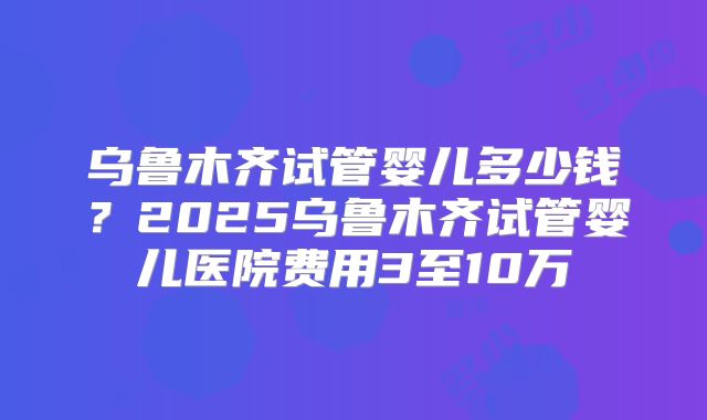 乌鲁木齐试管婴儿多少钱？2025乌鲁木齐试管婴儿医院费用3至10万