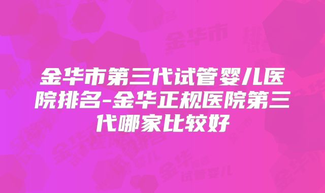 金华市第三代试管婴儿医院排名-金华正规医院第三代哪家比较好
