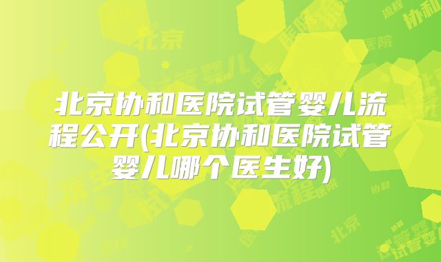 北京协和医院试管婴儿流程公开(北京协和医院试管婴儿哪个医生好)