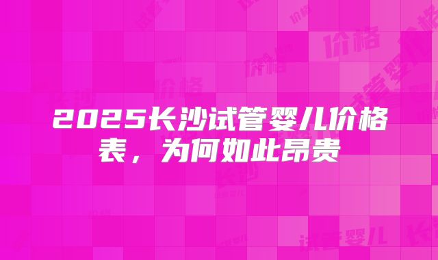 2025长沙试管婴儿价格表，为何如此昂贵