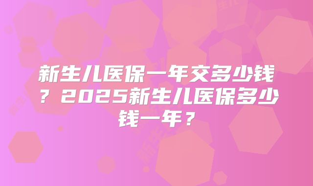 新生儿医保一年交多少钱？2025新生儿医保多少钱一年？
