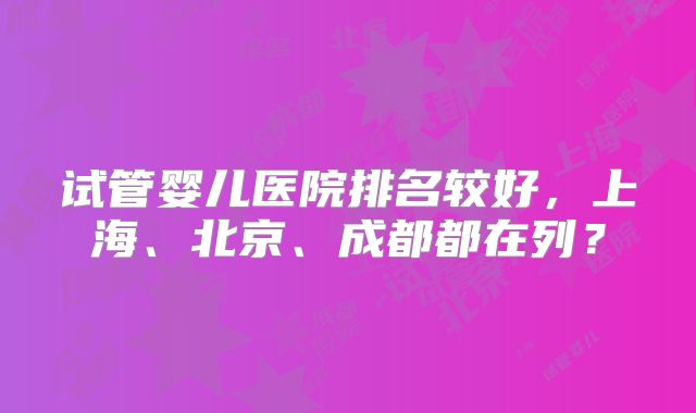 试管婴儿医院排名较好，上海、北京、成都都在列？