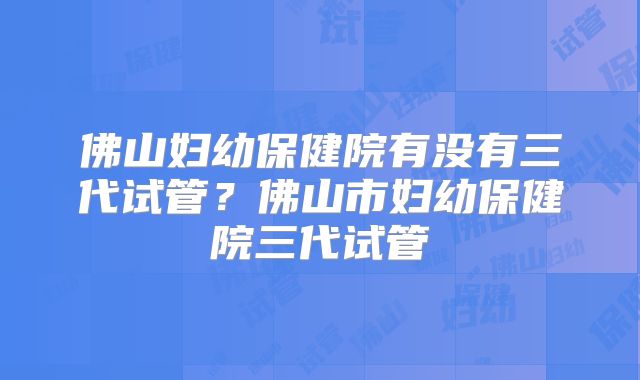 佛山妇幼保健院有没有三代试管？佛山市妇幼保健院三代试管