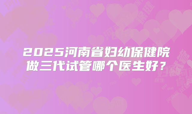 2025河南省妇幼保健院做三代试管哪个医生好？