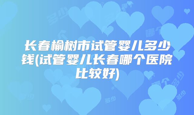 长春榆树市试管婴儿多少钱(试管婴儿长春哪个医院比较好)