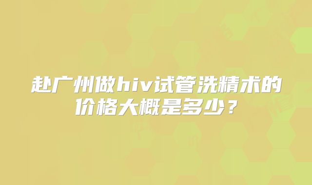 赴广州做hiv试管洗精术的价格大概是多少？