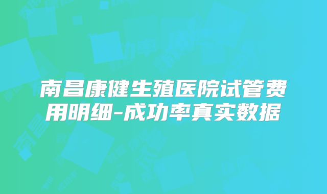 南昌康健生殖医院试管费用明细-成功率真实数据