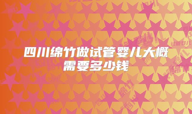 四川绵竹做试管婴儿大概需要多少钱