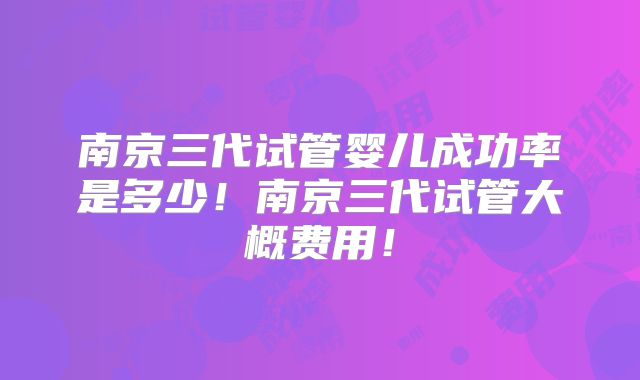 南京三代试管婴儿成功率是多少！南京三代试管大概费用！
