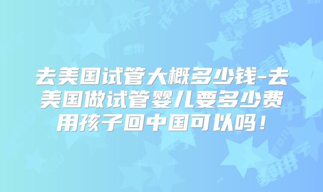 去美国试管大概多少钱-去美国做试管婴儿要多少费用孩子回中国可以吗！