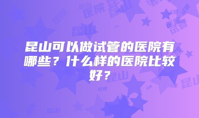 昆山可以做试管的医院有哪些？什么样的医院比较好？