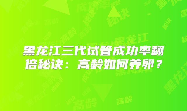 黑龙江三代试管成功率翻倍秘诀：高龄如何养卵？