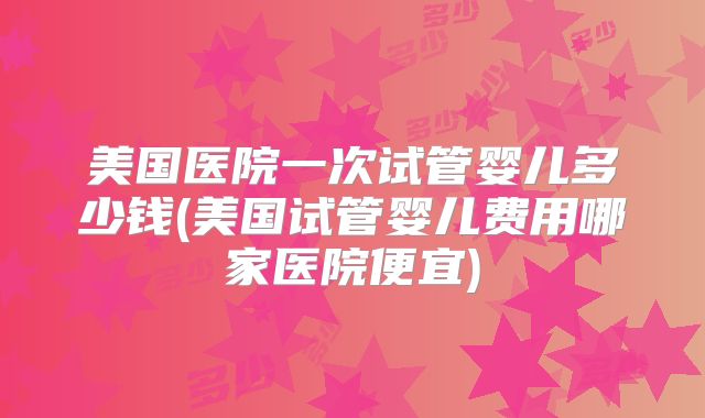 美国医院一次试管婴儿多少钱(美国试管婴儿费用哪家医院便宜)