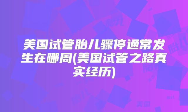 美国试管胎儿骤停通常发生在哪周(美国试管之路真实经历)