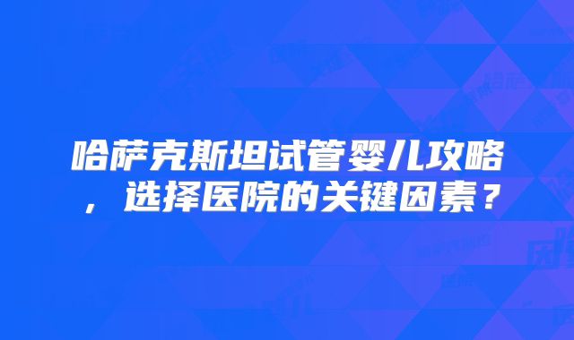 哈萨克斯坦试管婴儿攻略，选择医院的关键因素？