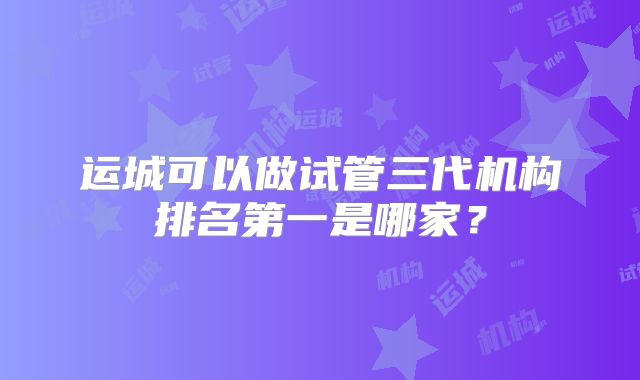 运城可以做试管三代机构排名第一是哪家？