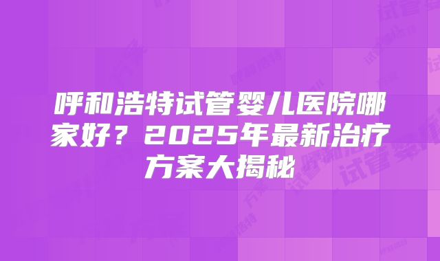 呼和浩特试管婴儿医院哪家好?2025年最新治疗方案大揭秘