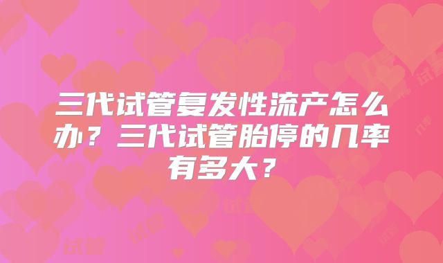 三代试管复发性流产怎么办？三代试管胎停的几率有多大？