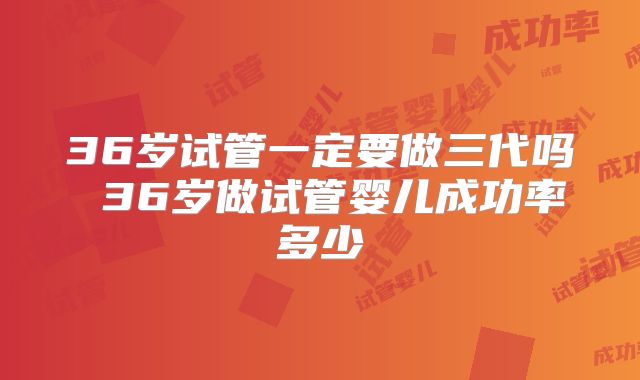 36岁试管一定要做三代吗 36岁做试管婴儿成功率多少
