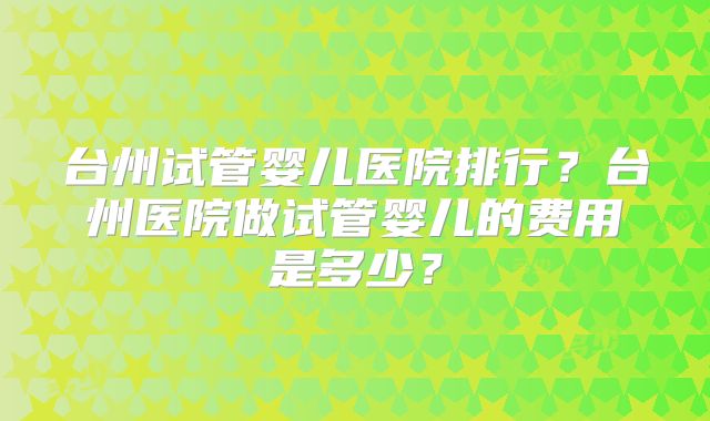 台州试管婴儿医院排行？台州医院做试管婴儿的费用是多少？