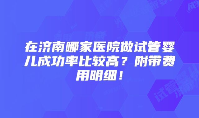 在济南哪家医院做试管婴儿成功率比较高？附带费用明细！