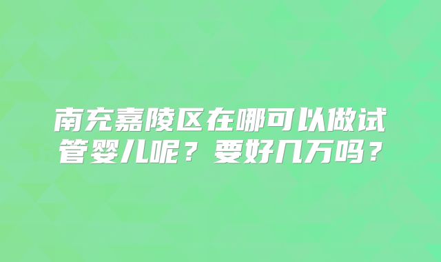 南充嘉陵区在哪可以做试管婴儿呢?要好几万吗?