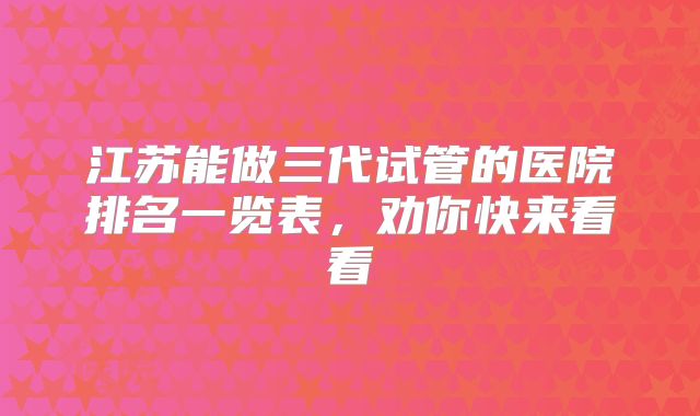 江苏能做三代试管的医院排名一览表，劝你快来看看