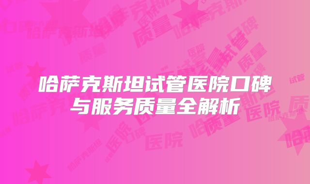 哈萨克斯坦试管医院口碑与服务质量全解析