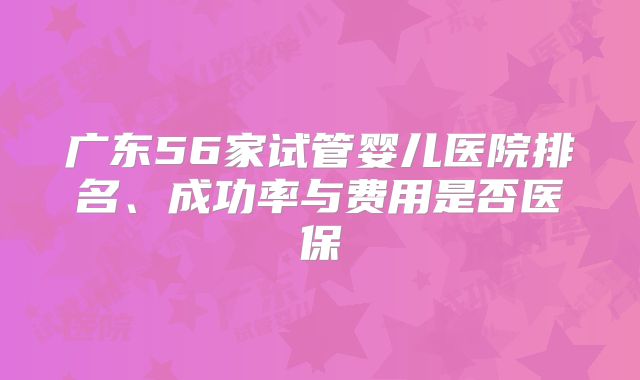广东56家试管婴儿医院排名、成功率与费用是否医保