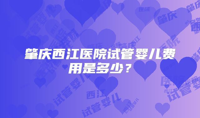 肇庆西江医院试管婴儿费用是多少？