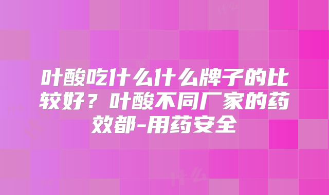 叶酸吃什么什么牌子的比较好？叶酸不同厂家的药效都-用药安全