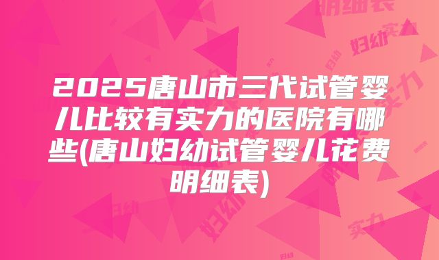 2025唐山市三代试管婴儿比较有实力的医院有哪些(唐山妇幼试管婴儿花费明细表)