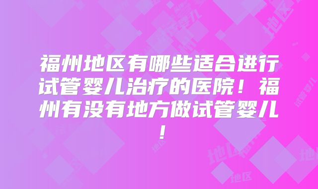 福州地区有哪些适合进行试管婴儿治疗的医院！福州有没有地方做试管婴儿！