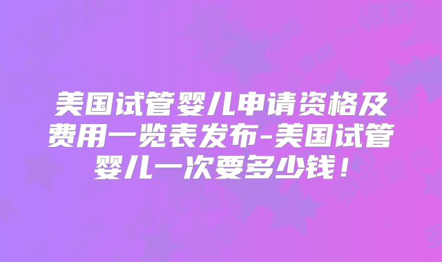 美国试管婴儿申请资格及费用一览表发布-美国试管婴儿一次要多少钱！