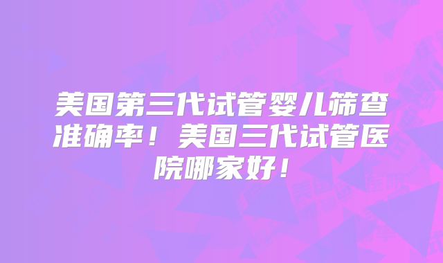 美国第三代试管婴儿筛查准确率!美国三代试管医院哪家好!