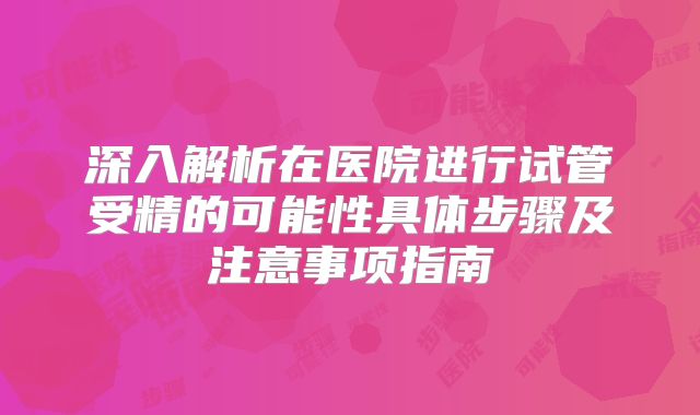 深入解析在医院进行试管受精的可能性具体步骤及注意事项指南