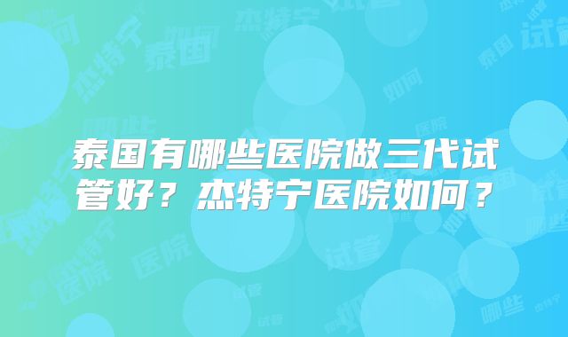 泰国有哪些医院做三代试管好？杰特宁医院如何？