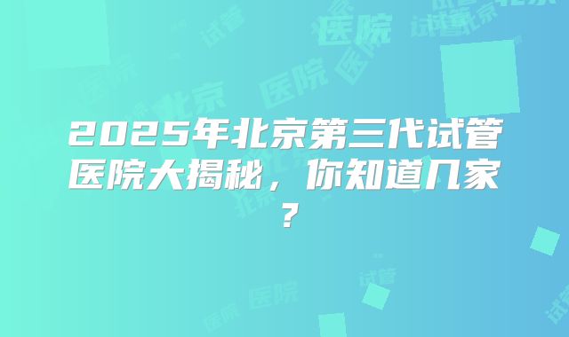 2025年北京第三代试管医院大揭秘，你知道几家？