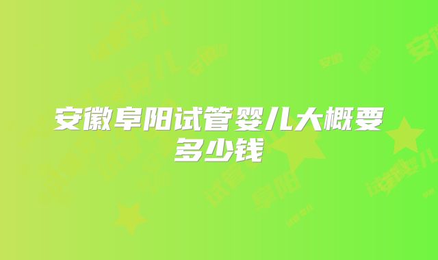 安徽阜阳试管婴儿大概要多少钱